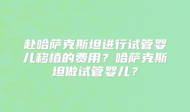 赴哈萨克斯坦进行试管婴儿移植的费用？哈萨克斯坦做试管婴儿？
