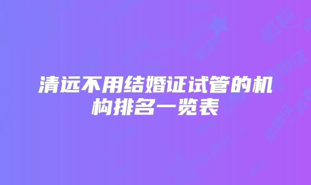 清远不用结婚证试管的机构排名一览表
