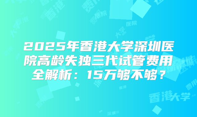 2025年香港大学深圳医院高龄失独三代试管费用全解析：15万够不够？
