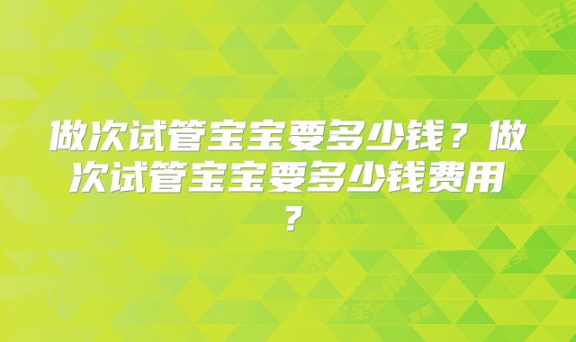 做次试管宝宝要多少钱？做次试管宝宝要多少钱费用？
