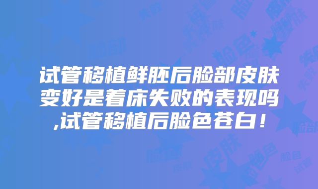 试管移植鲜胚后脸部皮肤变好是着床失败的表现吗,试管移植后脸色苍白!
