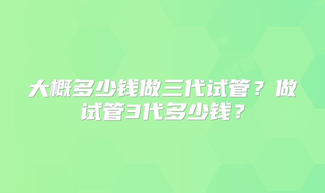 大概多少钱做三代试管?做试管3代多少钱?