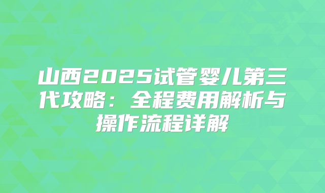 山西2025试管婴儿第三代攻略：全程费用解析与操作流程详解