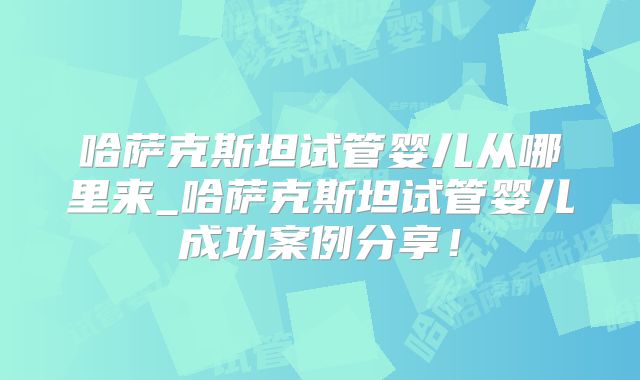 哈萨克斯坦试管婴儿从哪里来_哈萨克斯坦试管婴儿成功案例分享！