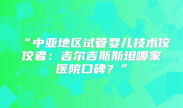 “中亚地区试管婴儿技术佼佼者：吉尔吉斯斯坦哪家医院口碑？”