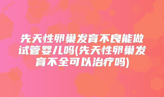 先天性卵巢发育不良能做试管婴儿吗(先天性卵巢发育不全可以治疗吗)