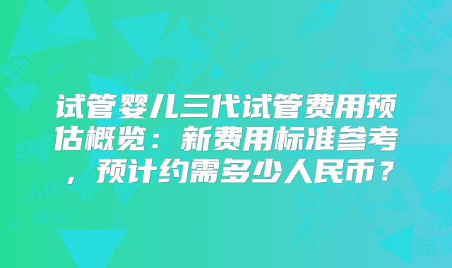 试管婴儿三代试管费用预估概览：新费用标准参考，预计约需多少人民币？