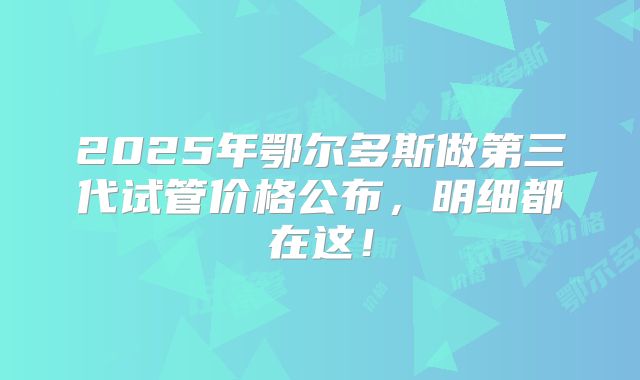2025年鄂尔多斯做第三代试管价格公布，明细都在这！
