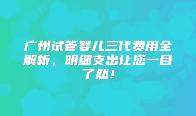 广州试管婴儿三代费用全解析，明细支出让您一目了然！