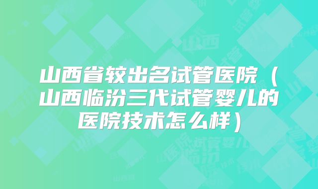 山西省较出名试管医院（山西临汾三代试管婴儿的医院技术怎么样）