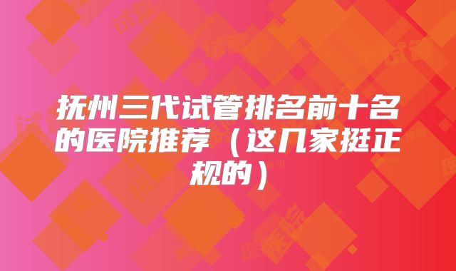 抚州三代试管排名前十名的医院推荐(这几家挺正规的)