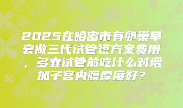 2025在哈密市有卵巢早衰做三代试管短方案费用,多囊试管前吃什么对增加子宫内膜厚度好?