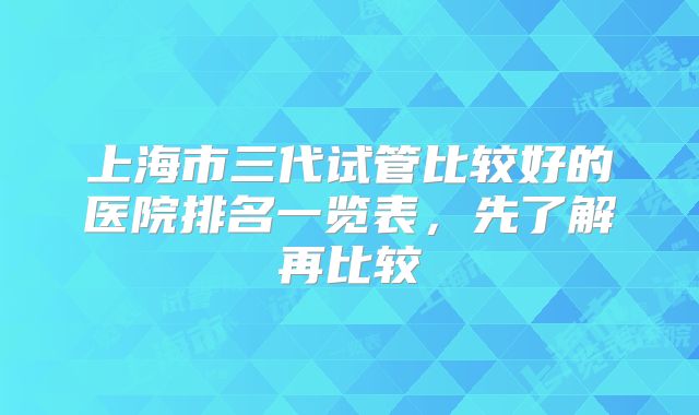 上海市三代试管比较好的医院排名一览表,先了解再比较
