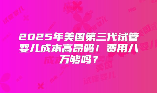 2025年美国第三代试管婴儿成本高昂吗！费用八万够吗？