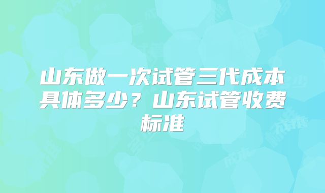 山东做一次试管三代成本具体多少？山东试管收费标准