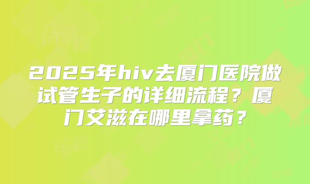 2025年hiv去厦门医院做试管生子的详细流程？厦门艾滋在哪里拿药？