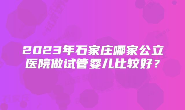 2023年石家庄哪家公立医院做试管婴儿比较好?