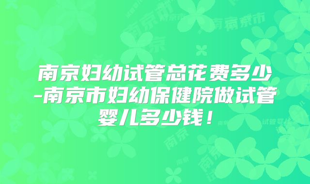南京妇幼试管总花费多少-南京市妇幼保健院做试管婴儿多少钱！