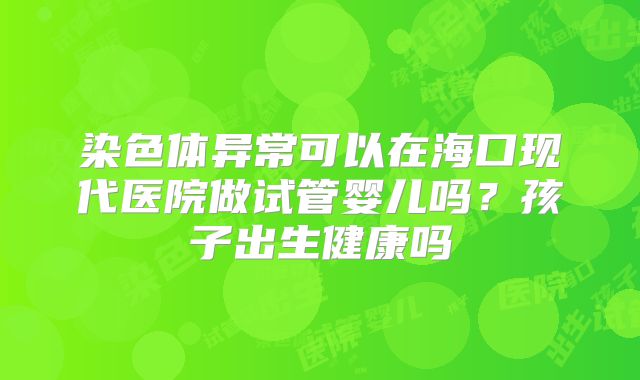 染色体异常可以在海口现代医院做试管婴儿吗?孩子出生健康吗