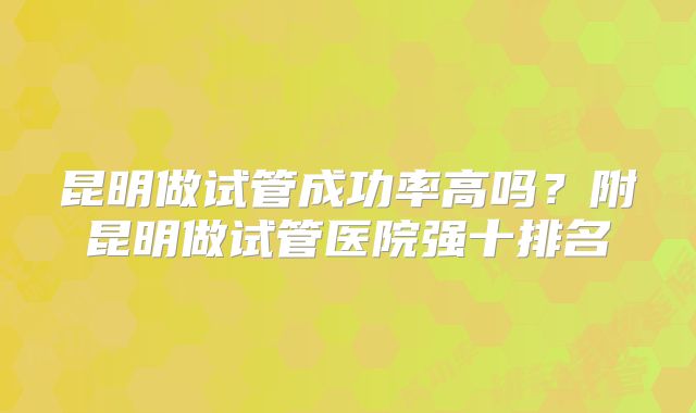 昆明做试管成功率高吗？附昆明做试管医院强十排名