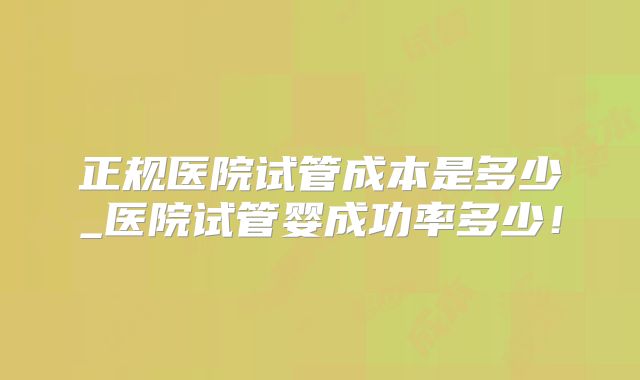 正规医院试管成本是多少_医院试管婴成功率多少！