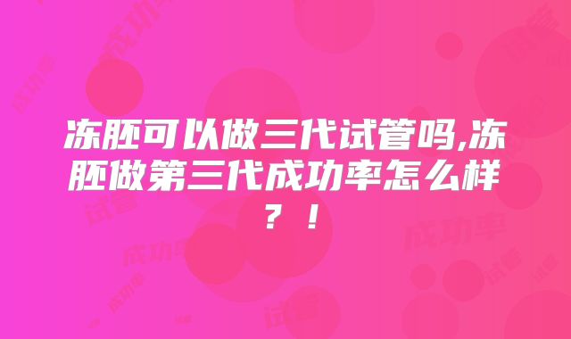 冻胚可以做三代试管吗,冻胚做第三代成功率怎么样？！