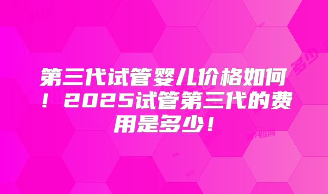 第三代试管婴儿价格如何！2025试管第三代的费用是多少！