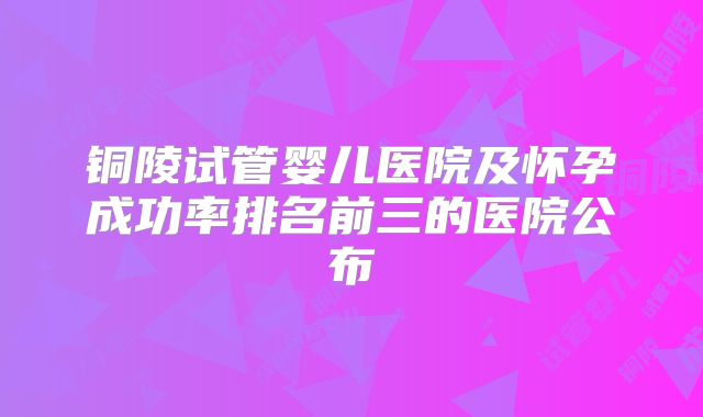 铜陵试管婴儿医院及怀孕成功率排名前三的医院公布
