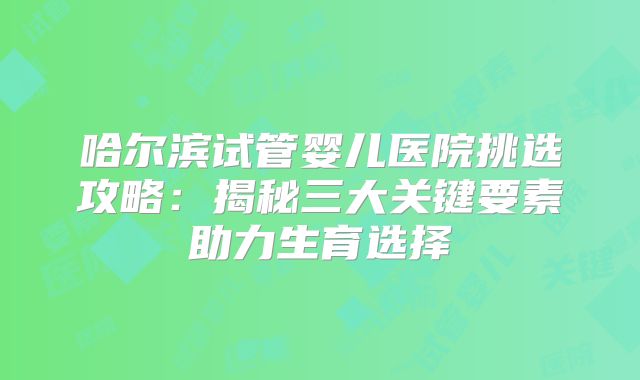 哈尔滨试管婴儿医院挑选攻略：揭秘三大关键要素助力生育选择