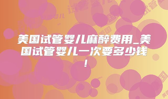 美国试管婴儿麻醉费用_美国试管婴儿一次要多少钱!