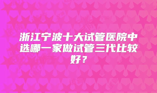 浙江宁波十大试管医院中选哪一家做试管三代比较好？