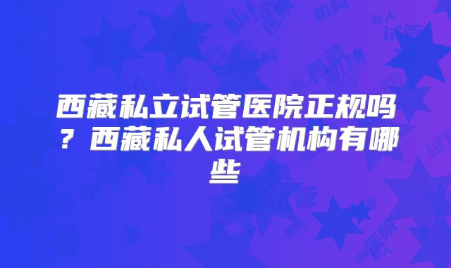 西藏私立试管医院正规吗？西藏私人试管机构有哪些