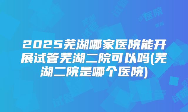 2025芜湖哪家医院能开展试管芜湖二院可以吗(芜湖二院是哪个医院)