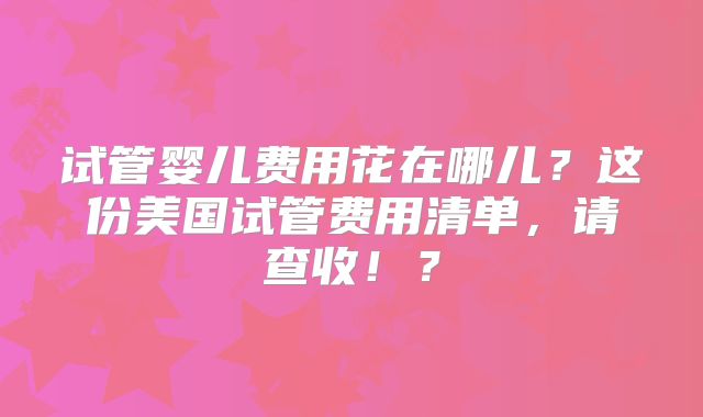试管婴儿费用花在哪儿？这份美国试管费用清单，请查收！？