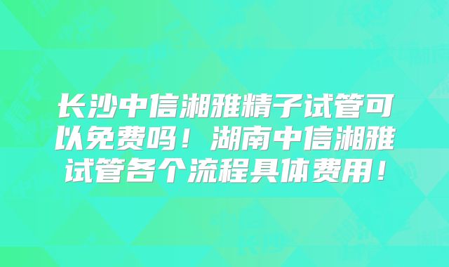 长沙中信湘雅精子试管可以免费吗！湖南中信湘雅试管各个流程具体费用！