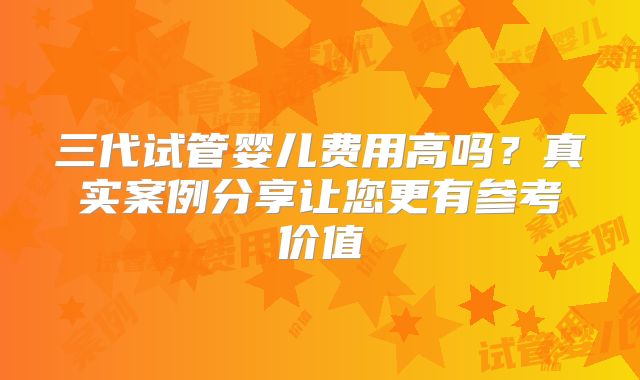 三代试管婴儿费用高吗？真实案例分享让您更有参考价值