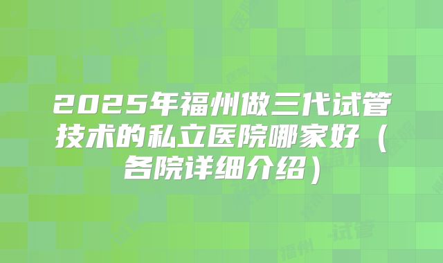 2025年福州做三代试管技术的私立医院哪家好（各院详细介绍）