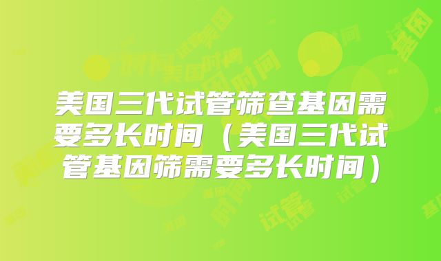 美国三代试管筛查基因需要多长时间（美国三代试管基因筛需要多长时间）