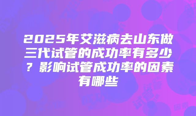 2025年艾滋病去山东做三代试管的成功率有多少?影响试管成功率的因素有哪些