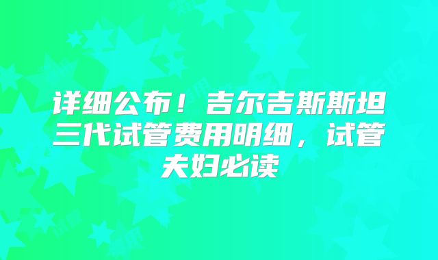 详细公布!吉尔吉斯斯坦三代试管费用明细,试管夫妇必读