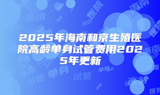 2025年海南和京生殖医院高龄单身试管费用2025年更新