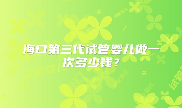 海口第三代试管婴儿做一次多少钱？
