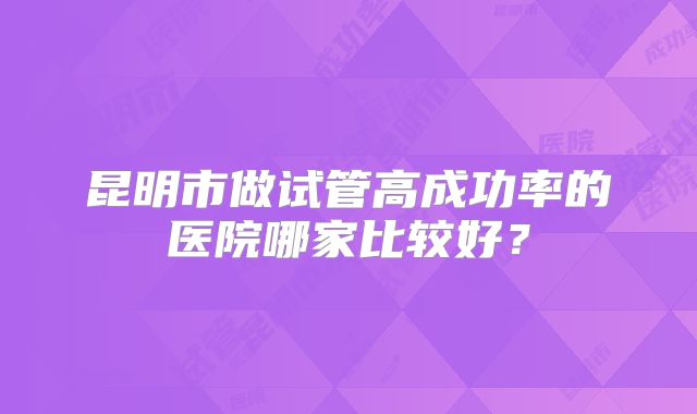 昆明市做试管高成功率的医院哪家比较好?