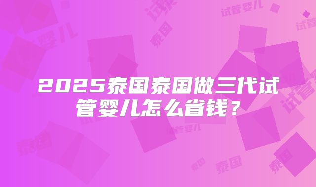 2025泰国泰国做三代试管婴儿怎么省钱？