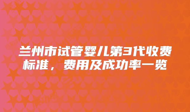 兰州市试管婴儿第3代收费标准，费用及成功率一览