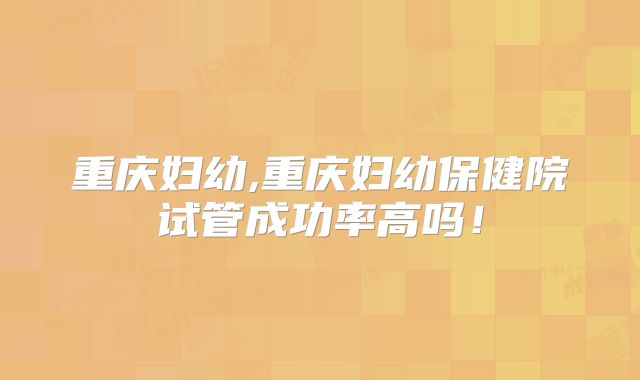 重庆妇幼,重庆妇幼保健院试管成功率高吗！