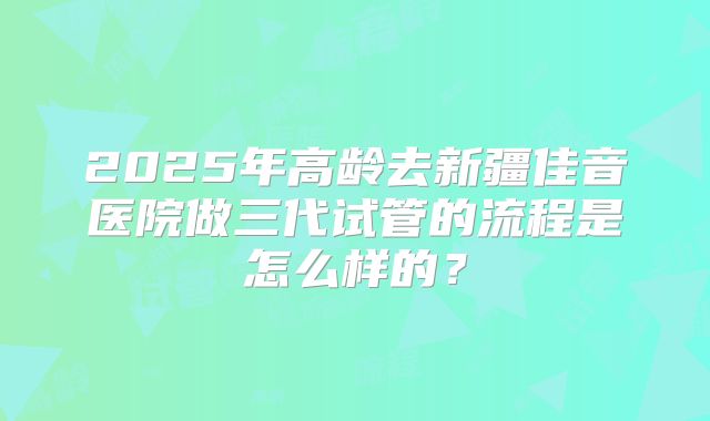 2025年高龄去新疆佳音医院做三代试管的流程是怎么样的？