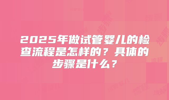 2025年做试管婴儿的检查流程是怎样的？具体的步骤是什么？