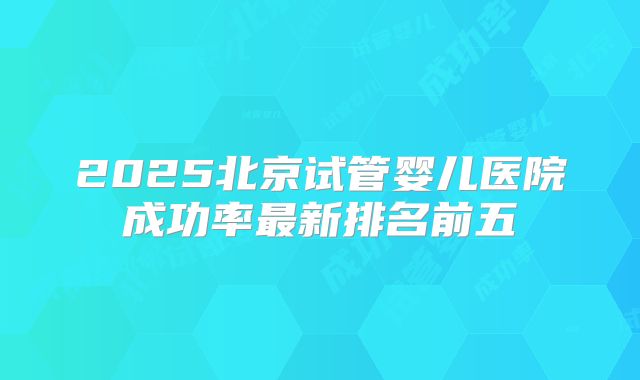 2025北京试管婴儿医院成功率最新排名前五