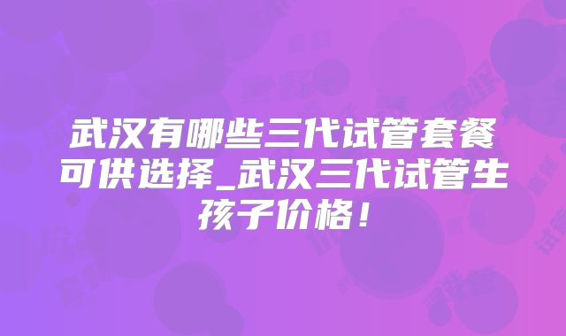 武汉有哪些三代试管套餐可供选择_武汉三代试管生孩子价格！